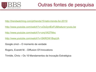 http://trendwatching.com/pt/trends/10-latin-trends-for-2015/
http://www.youtube.com/watch?v=uOo2ynlEsFU&feature=youtu.be
http://www.youtube.com/watch?v=zmj1lX2TMxc
http://www.youtube.com/watch?v=SKROW1BxpUA
Google zmot – O momento da verdade
Rogers, Everett M. - Diffusion Of Innovations
Trimble, Chris – Os 10 Mandamentos da Inovação Estratégica
Outras fontes de pesquisa
 