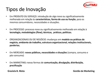 Graziela B. Mota Gestão de Marketing
Tipos de Inovação
• Em PRODUTO OU SERVIÇO: introdução de algo novo ou significativamente
melhorado em relação às características, forma de uso ou função, para os
mesmos consumidores, necessidades e situações.
• Em PROCESSO: processo novo ou significativamente melhorado em relação à
tecnologia, metodologias (flow), técnicas, práticas, políticas.
• ORGANIZACIONAIS OU DE NEGÓCIO: mudanças em modelo ou práticas de
negócio, ambiente de trabalho, estrutura organizacional, relações institucionais,
parderias.
• Em MERCADO: novos públicos, necessidades e situações (compra, consumo e
pós-consumo)
• Em MARKETING: novas formas de comunicação, divulgação, distribuição,
precificação
 