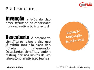 Graziela B. Mota Gestão de Marketing
Pra ficar claro...
Invenção criação de algo
novo, resultado da capacidade
humana,motivação intelectual
Descoberta A descoberta
científica se refere a algo que
já existia, mas não havia sido
notado ou mensurado.
Descobertas científicas podem
restringir-se aos limites de um
laboratório; motivação técnica
Colar ZOIA feito de neoprene reciclado.
 