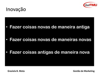 Graziela B. Mota Gestão de Marketing
Inovação
• Fazer coisas novas de maneira antiga
• Fazer coisas novas de maneiras novas
• Fazer coisas antigas de maneira nova
 