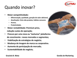 Graziela B. Mota Gestão de Marketing
Quando inovar?
• Maior competitividade:
– Diferenciação, qualidade, geração de valor adicional,
– Atualização: Ciclo vida produto, hábitos consumo
– Acesso,
– Produtividade.
• Maior rentabilidade: Premium price,
redução custos de operação;
• Procura por uma nova ou “exclusiva” plataforma
de crescimento : novos mercados e segmentos;
• Viabilização de estratégias de negócio;
• Mudança de Imagem de marca ou corporativa.
• Aumento de participação de mercado;
• Sustentabilidade do negócio;
 