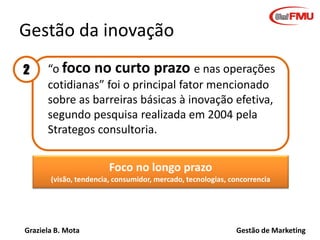 Graziela B. Mota Gestão de Marketing
Gestão da inovação
• “o foco no curto prazo e nas operações
cotidianas” foi o principal fator mencionado
sobre as barreiras básicas à inovação efetiva,
segundo pesquisa realizada em 2004 pela
Strategos consultoria.
Foco no longo prazo
(visão, tendencia, consumidor, mercado, tecnologias, concorrencia
2
 