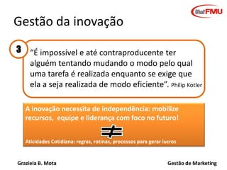 Graziela B. Mota Gestão de Marketing
“É impossível e até contraproducente ter
alguém tentando mudando o modo pelo qual
uma tarefa é realizada enquanto se exige que
ela a seja realizada de modo eficiente”. Philip Kotler
Gestão da inovação
A inovação necessita de independência: mobilize
recursos, equipe e liderança com foco no futuro!
Aticidades Cotidiana: regras, rotinas, processos para gerar lucros
3
 