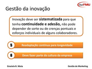 Graziela B. Mota Gestão de Marketing
Readaptação contínua para longevidade
Gestão da inovação
Inovação deve ser sistematizada para que
tenha continuidade e adesão, não pode
depender de sorte ou de crenças pontuais e
esforços individuais de alguns colaboradores.
5
Deve fazer parte da cultura da empresa6
 