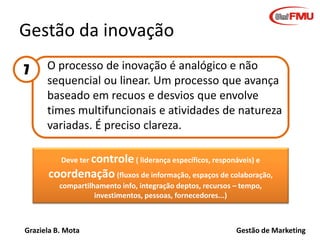 Graziela B. Mota Gestão de Marketing
Gestão da inovação
O processo de inovação é analógico e não
sequencial ou linear. Um processo que avança
baseado em recuos e desvios que envolve
times multifuncionais e atividades de natureza
variadas. É preciso clareza.
Deve ter controle( liderança específicos, responáveis) e
coordenação (fluxos de informação, espaços de colaboração,
compartilhamento info, integração deptos, recursos – tempo,
investimentos, pessoas, fornecedores...)
7
 