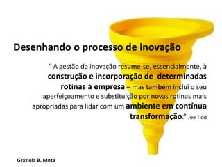 Graziela B. Mota Gestão de Marketing
Desenhando o processo de inovação
“ A gestão da inovação resume-se, essencialmente, à
construção e incorporação de determinadas
rotinas à empresa – mas também inclui o seu
aperfeiçoamento e substituição por novas rotinas mais
apropriadas para lidar com um ambiente em contínua
transformação.” Joe Tidd
 