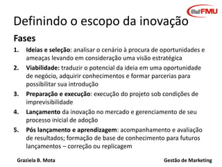 Graziela B. Mota Gestão de Marketing
Definindo o escopo da inovação
Fases
1. Ideias e seleção: analisar o cenário à procura de oportunidades e
ameaças levando em consideração uma visão estratégica
2. Viabilidade: traduzir o potencial da ideia em uma oportunidade
de negócio, adquirir conhecimentos e formar parcerias para
possibilitar sua introdução
3. Preparação e execução: execução do projeto sob condições de
imprevisibilidade
4. Lançamento da inovação no mercado e gerenciamento de seu
processo inicial de adoção
5. Pós lançamento e aprendizagem: acompanhamento e avaliação
de resultados; formação de base de conhecimento para futuros
lançamentos – correção ou replicagem
 