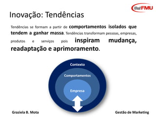 Graziela B. Mota Gestão de Marketing
Inovação: Tendências
Tendências se formam a partir de comportamentos isolados que
tendem a ganhar massa. Tendências transformam pessoas, empresas,
produtos e serviços pois inspiram mudança,
readaptação e aprimoramento.
 