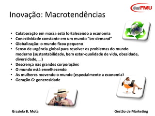 Graziela B. Mota Gestão de Marketing
Inovação: Macrotendências
• Colaboração em massa está fortalecendo a economia
• Conectividade constante em um mundo “on-demand”
• Globalização: o mundo ficou pequeno
• Senso de urgência global para resolver os problemas do mundo
moderno (sustentabilidade, bem estar-qualidade de vida, obesidade,
diversidade, …)
• Descrença nas grandes corporações
• O mundo está envelhecendo
• As mulheres movendo o mundo (especialmente a economia)
• Geração G: generosidade
 