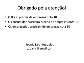 Obrigado pela atenção!
• O Brasil precisa de empresas nota 10
• O consumidor brasileiro precisa de empresas nota 10
• Os empregados precisam de empresas nota 10




               Ioanis Sarantopoulos
                s.ioanis@gmail.com
 