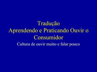 Tradução
Aprendendo e Praticando Ouvir o
         Consumidor
   Cultura de ouvir muito e falar pouco
 