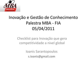 Inovação e Gestão de Conhecimento
        Palestra MBA - FIA
            05/04/2011

    Checklist para Inovação que gera
     competitividade a nivel global

         Ioanis Sarantopoulos
           s.ioanis@gmail.com
 