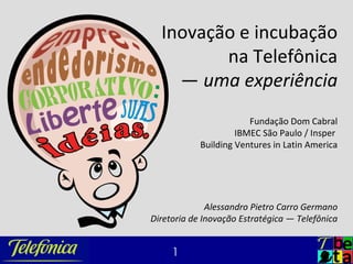 Inovação e incubação
         na Telefônica
    — uma experiência
                        Fundação Dom Cabral
                     IBMEC São Paulo / Insper
            Building Ventures in Latin America




              Alessandro Pietro Carro Germano
Diretoria de Inovação Estratégica — Telefônica


     1
 