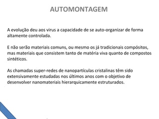 AUTOMONTAGEM
A evolução deu aos virus a capacidade de se auto-organizar de forma
altamente controlada.
E não serão materiais comuns, ou mesmo os já tradicionais compósitos,
mas materiais que consistem tanto de matéria viva quanto de compostos
sintéticos.
As chamadas super-redes de nanopartículas cristalinas têm sido
extensivamente estudadas nos últimos anos com o objetivo de
desenvolver nanomateriais hierarquicamente estruturados.
 