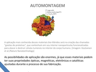AUTOMONTAGEM
A aplicação mais conhecida desses materiais bio-híbridos será na criação das chamadas
"gaiolas de proteínas", que contenham em seu interior nanopartículas funcionalizadas
para atacar e destruir células tumorais no interior do corpo humano. [Imagem: Kostiainen
et al./Nature Nanotechnology]
As possibilidades de aplicação são enormes, já que esses materiais podem
ter suas propriedades ópticas, magnéticas, eletrônicas e catalíticas
ajustadas durante o processo de sua fabricação.
 