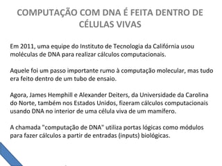 COMPUTAÇÃO COM DNA É FEITA DENTRO DE
CÉLULAS VIVAS
Em 2011, uma equipe do Instituto de Tecnologia da Califórnia usou
moléculas de DNA para realizar cálculos computacionais.
Aquele foi um passo importante rumo à computação molecular, mas tudo
era feito dentro de um tubo de ensaio.
Agora, James Hemphill e Alexander Deiters, da Universidade da Carolina
do Norte, também nos Estados Unidos, fizeram cálculos computacionais
usando DNA no interior de uma célula viva de um mamífero.
A chamada "computação de DNA" utiliza portas lógicas como módulos
para fazer cálculos a partir de entradas (inputs) biológicas.
 