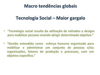 • “Tecnologia social resulta da utilização de métodos e designs
para mobilizar pessoas visando atingir determinado objetivo.”
Macro tendências globais
Tecnologia Social – Maior gargalo
• “Gestão entendida como esforço humano organizado para
mobilizar e administrar um conjunto de pessoas e/ou
organizações, fatores de produção e processos, com um
objetivo especifico.”
 