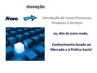 Inovação
Introdução de novos Processos,
Produtos e Serviços
Conhecimento levado ao
Mercado e à Prática Social
ou, dito de outro modo,
NovoNovo
 