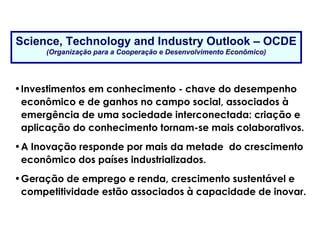 Science, Technology and Industry Outlook – OCDE
(Organização para a Cooperação e Desenvolvimento Econômico)
•Investimentos em conhecimento - chave do desempenho
econômico e de ganhos no campo social, associados à
emergência de uma sociedade interconectada: criação e
aplicação do conhecimento tornam-se mais colaborativos.
•A Inovação responde por mais da metade do crescimento
econômico dos países industrializados.
•Geração de emprego e renda, crescimento sustentável e
competitividade estão associados à capacidade de inovar.
A “Era da Inovação”
 