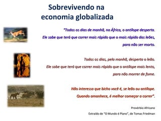 Sobrevivendo na
economia globalizada
““Todos os dias de manhã, na África, o antílope desperta.Todos os dias de manhã, na África, o antílope desperta.
Ele sabe que terá que correr mais rápido que o mais rápido dos leões,Ele sabe que terá que correr mais rápido que o mais rápido dos leões,
para não ser morto.para não ser morto.
Todos os dias, pela manhã, desperta o leão.Todos os dias, pela manhã, desperta o leão.
Ele sabe que terá que correr mais rápido que o antílope mais lento,Ele sabe que terá que correr mais rápido que o antílope mais lento,
para não morrer de fome.para não morrer de fome.
Não interessa que bicho você é, se leão ou antílope.Não interessa que bicho você é, se leão ou antílope.
Quando amanhece, é melhor começar a correr”.Quando amanhece, é melhor começar a correr”.
Provérbio AfricanoProvérbio Africano
Extraído de “O Mundo é Plano”, de Tomas FriedmanExtraído de “O Mundo é Plano”, de Tomas Friedman
 