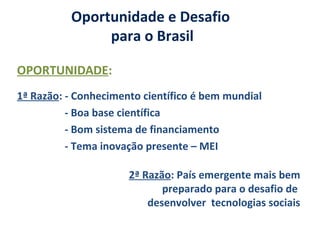 Oportunidade e Desafio
para o Brasil
OPORTUNIDADE:
1ª Razão: - Conhecimento científico é bem mundial
- Boa base científica
- Bom sistema de financiamento
- Tema inovação presente – MEI
2ª Razão: País emergente mais bem
preparado para o desafio de
desenvolver tecnologias sociais
 