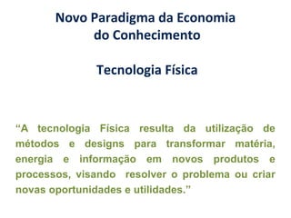 Novo Paradigma da Economia
do Conhecimento
Tecnologia Física
“A tecnologia Física resulta da utilização de
métodos e designs para transformar matéria,
energia e informação em novos produtos e
processos, visando resolver o problema ou criar
novas oportunidades e utilidades.”
 