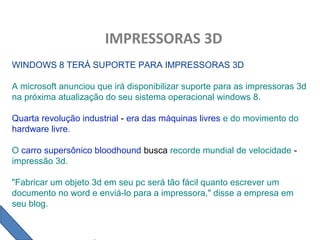 IMPRESSORAS 3D
WINDOWS 8 TERÁ SUPORTE PARA IMPRESSORAS 3D
A microsoft anunciou que irá disponibilizar suporte para as impressoras 3d
na próxima atualização do seu sistema operacional windows 8.
Quarta revolução industrial - era das máquinas livres e do movimento do
hardware livre.
O carro supersônico bloodhound busca recorde mundial de velocidade -
impressão 3d.
"Fabricar um objeto 3d em seu pc será tão fácil quanto escrever um
documento no word e enviá-lo para a impressora," disse a empresa em
seu blog.
 