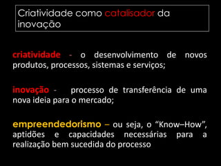 Criatividade como catalisador da inovação	criatividade - o desenvolvimento de novos produtos, processos, sistemas e serviços; inovação - o processo de transferência de uma nova ideia para o mercado; empreendedorismo – ou seja, o “Know–How”, aptidões e capacidades necessárias para a realização bem sucedida do processo de inovação.