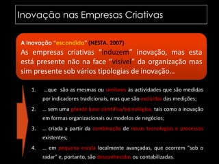 Inovação nas Empresas Criativas	A Inovação “escondida” (NESTA, 2007)As empresas criativas “induzem” inovação, mas esta está presente não na face“visível” da organização mas sim presente sob vários tipologias de inovação… …que  são as mesmas ou similares às actividades que são medidas por indicadores tradicionais, mas que são excluídas das medições;… sem uma grande base científica/tecnológica, tais como a inovação em formas organizacionais ou modelos de negócios; … criada a partir da combinação de novas tecnologias e processos existentes;… em pequena escala localmente avançadas, que ocorrem "sob o radar" e, portanto, são desconhecidas ou contabilizadas.