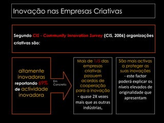 Inovação nas Empresas Criativas	Segundo CIS - CommunityInnovationSurvey(CIS, 2006) organizações criativas são:Mais de 1/5 das empresas criativas possuem acordos de cooperação para a inovação - quase 2X vezes mais que as outras indústrias,São mais activas a proteger as suas inovações - este factor poderá explicar os níveis elevados de originalidade que apresentamaltamente inovadorasreportando 69% de actividade inovadoraEm Concreto:
