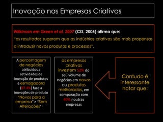 Inovação nas Empresas Criativas	Wilkinson em Greenetal, 2007 (CIS, 2006) afirma que:“os resultados sugerem que as indústrias criativas são mais propensas a introduzir novos produtos e processos”.A percentagem de negócios atribuídos a actividades de inovação de produtos é esmagadora (87.4%)face a inovações de produto “Novos para a empresa” e “Sem Alterações”1as empresas criativas investem 52% do seu volume de negócios em novos ou produtos melhorados, em comparação com 40% noutras empresasContudo é interessante notar que: