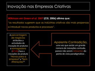 Inovação nas Empresas Criativas	Wilkinson em Greenetal, 2007 (CIS, 2006) afirma que:“os resultados sugerem que as indústrias criativas são mais propensas a introduzir novos produtos e processos”.A percentagem de negócios atribuídos a actividades de inovação de produtos é esmagadora (87.4%)face a inovações de produto “Novos para a empresa” e “Sem Alterações”1Aparente Contradição, uma vez que existe um grande número de inovações contudo, parece não serem relevantes do ponto de vista paradigmático .
