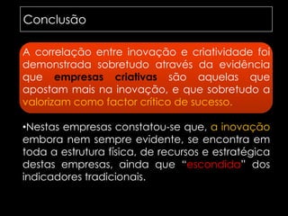 ConclusãoA correlação entre inovação e criatividade foi demonstrada sobretudo através da evidência que empresas criativas são aquelas que apostam mais na inovação, e que sobretudo a valorizamcomo factor crítico de sucesso.Nestas empresas constatou-se que, a inovação embora nem sempre evidente, se encontra em toda a estrutura física, de recursos e estratégica destas empresas, ainda que “escondida” dos indicadores tradicionais.lacunas identificadasLacunas identificadasNenhum autor refere uma co - relação directa entre inovação e criatividade.Existem alguns estudos que traduzem visões específicas, mas não existem referências cientificas suficientes para que se inter-relacionem de forma a constatar a teoria da existência desta correlação.