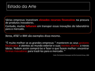 Estado da ArteVárias empresas investiram elevados recursos financeiros na procura de produtos inovadores. Contudo, muitas falharam em transpor essas inovações do laboratório para o mercado.Xerox, AT&T e IBM são exemplos disso mesmo.“É muito melhor se as grandes empresas “ manterem os seus gestores focalizados e atentos ao mundo exterior e suas mentes abertas a novas ideias. Podem assim comprá-las e fazer o que fazem melhor: encontrar formas inovadoras para trazê-las para o mercado. “		Fonte: TheEconomistNewspaperandTheEconomistGroup., 2004