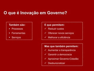 O que é Inovação em Governo?

  Também são:     E que permitem:
   Processos      Reduzir custos
   Ferramentas    Oferecer novos serviços
   Serviços       Melhorar a eficiência


                  Mas que também permitem:
                   Aumentar a transparência
                   Garantir a democracia
                   Aproximar Governo-Cidadão
                   Desburocratizar
 