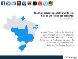 São 16 os Estados que efetivamente têm
      mais de um celular por habitante.
                            Fonte: Época Negócios




      Amapá, Distrito Federal, Espírito Santo,
        Goiás, Minas Gerais, Mato Grosso do
      Sul, Mato Grosso, Pernambuco, Paraná,
     Rio de Janeiro, Rio Grande do Norte, Rio
              Grande do Sul, Rondônia, Santa
              Catarina, São Paulo e Tocantins.
 