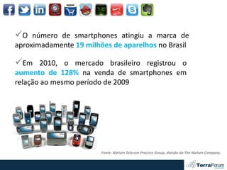 O número de smartphones atingiu a marca de
aproximadamente 19 milhões de aparelhos no Brasil

Em 2010, o mercado brasileiro registrou o
aumento de 128% na venda de smartphones em
relação ao mesmo período de 2009




                        Fonte: Nielsen Telecom Practice Group, divisão da The Nielsen Company.
 