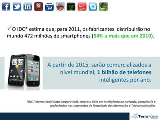 O IDC* estima que, para 2011, os fabricantes distribuirão no
mundo 472 milhões de smartphones (54% a mais que em 2010).




                       A partir de 2015, serão comercializados a
                            nível mundial, 1 bilhão de telefones
                                            inteligentes por ano.


        *IDC (International Data Corporation), empresa líder em inteligência de mercado, consultoria e
                         conferências nos segmentos de Tecnologia da Informação e Telecomunicações
 
