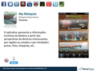 My Malaysia
                       Malaysia Government
                       Turismo



 O aplicativo apresenta a informações
 turísticas da Malásia a partir das
 perspectivas de destinos interessantes,
 por regiões ou estados e por atividades:
 praias, ilhas, shopping, etc.




http://itunes.apple.com/br/app/the-star-malaysia/id392881083?mt=8
 