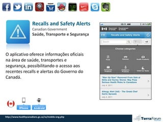 Recalls and Safety Alerts
                       Canadian Government
                       Saúde, Transporte e Segurança



O aplicativo oferece informações oficiais ​
na área de saúde, transportes e
segurança, possibilitando o acesso aos
recentes recalls e alertas do Governo do
Canadá.




http://www.healthycanadians.gc.ca/ra/mobile-eng.php
 