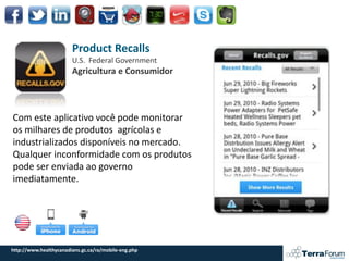 Product Recalls
                        U.S. Federal Government
                        Agricultura e Consumidor



Com este aplicativo você pode monitorar
os milhares de produtos agrícolas e
industrializados disponíveis no mercado.
Qualquer inconformidade com os produtos
pode ser enviada ao governo
imediatamente.




http://www.healthycanadians.gc.ca/ra/mobile-eng.php
 