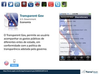 Transparent Gov
                       U.S. Government
                       Economia



O Transparent Gov, permite ao usuário
acompanhar os gastos públicos de
diferentes entes de estado, em
conformidade com a política de
transparência adotada pelo governo.




http://itunes.apple.com/br/app/transparent-gov/id305656109?mt=8
 