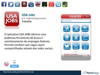 USA Jobs
                          U.S. Federal Government
                          Trabalho



 O aplicativo USA JOBS oferece uma
 poderosa ferramenta de busca e
 monitoramento de empregos federais.
 Permite também que vagas sejam
 compartilhadas através das redes sociais.




http://www.usajobs.gov/infocenter/forms.asp
 