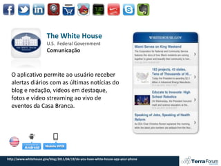The White House
                        U.S. Federal Government
                        Comunicação



  O aplicativo permite ao usuário receber
  alertas diários com as últimas notícias do
  blog e redação, vídeos em destaque,
  fotos e vídeo streaming ao vivo de
  eventos da Casa Branca.




http://www.whitehouse.gov/blog/2011/04/19/do-you-have-white-house-app-your-phone
 