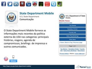 State Department Mobile
                          U.S. State Department
                          Comunicação



 O State Department Mobile fornece as
 informações mais recentes da política
 externa do USA nas categorias: principais
 histórias, viagens, agenda de
 compromissos, briefings de imprensa e
 outros comunicados.




http://apps.usa.gov/state-department-mobile/
 