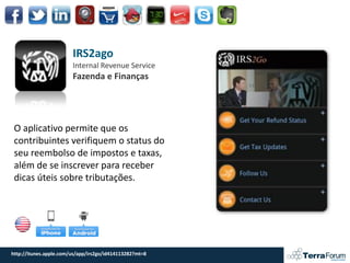 IRS2ago
                        Internal Revenue Service
                        Fazenda e Finanças




 O aplicativo permite que os
 contribuintes verifiquem o status do
 seu reembolso de impostos e taxas,
 além de se inscrever para receber
 dicas úteis sobre tributações.




http://itunes.apple.com/us/app/irs2go/id414113282?mt=8
 