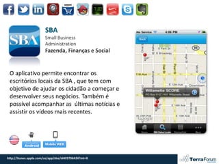 SBA
                        Small Business
                        Administration
                        Fazenda, Finanças e Social


 O aplicativo permite encontrar os
 escritórios locais da SBA , que tem com
 objetivo de ajudar os cidadão a começar e
 desenvolver seus negócios. Também é
 possível acompanhar as últimas notícias e
 assistir os vídeos mais recentes.




http://itunes.apple.com/us/app/sba/id403706424?mt=8
 