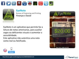 EyeNote
                       Bureau of Engraving and Printing
                       Finanças e Social




 EyeNote é um aplicativo que permite faz a
 leitura de notas americanas, para auxiliar
 cegos ou deficientes visuais e aumentar a
 acessibilidade.
 Este aplicativo não autentica uma nota
 como real ou falsificada.




http://itunes.apple.com/br/app/eyenote/id405336354?mt=8
 