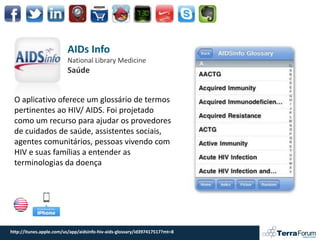AIDs Info
                         National Library Medicine
                         Saúde


 O aplicativo oferece um glossário de termos
 pertinentes ao HIV/ AIDS. Foi projetado
 como um recurso para ajudar os provedores
 de cuidados de saúde, assistentes sociais,
 agentes comunitários, pessoas vivendo com
 HIV e suas famílias a entender as
 terminologias da doença




http://itunes.apple.com/us/app/aidsinfo-hiv-aids-glossary/id397417517?mt=8
 