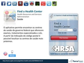 Find a Health Center
                        Health Resources and Services
                        Administration
                        Saúde


 O aplicativo permite encontrar os centros
 de saúde do governo federal que oferecem
 exames, tratamentos especializados e etc.
 A partir da indicação do código postal é
 possível localizar os centros de saúde mais
 próximos.




http://itunes.apple.com/us/app/find-a-health-center/id379940321?mt=8
 